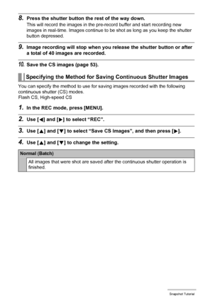 Page 5353Snapshot Tutorial
8.Press the shutter button the rest of the way down.
This will record the images in the pre-record buffer and start recording new 
images in real-time. Images continue to be shot as long as you keep the shutter 
button depressed.
9.Image recording will stop when you release the shutter button or after 
a total of 40 images are recorded.
10.Save the CS images (page 53).
You can specify the method to use for saving images recorded with the following 
continuous shutter (CS) modes.
Flash...