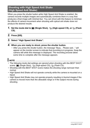 Page 6868Using BEST SHOT
When you press the shutter button while High Speed Anti Shake is enabled, the 
camera records multiple images and automatically combines them in a way that 
produces a final image with minimal blur. You can shoot with this feature to minimize 
the effects of camera movement when shooting with optical anti shake does not 
produce the desired results.
1.Set the mode dial to t (Single Shot), × (High-speed CS), or ª (Flash 
CS).
2.Press [BS].
3.Select “High Speed Anti Shake”.
4.When you are...