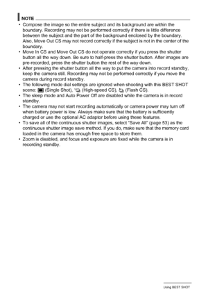 Page 7575Using BEST SHOT
NOTE
• Compose the image so the entire subject and its background are within the 
boundary. Recording may not be performed correctly if there is little difference 
between the subject and the part of the background enclosed by the boundary. 
Also, Move Out CS may not record correctly if the subject is not in the center of the 
boundary.
• Move In CS and Move Out CS do not operate correctly if you press the shutter 
button all the way down. Be sure to half-press the shutter button. After...