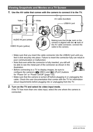 Page 9393Viewing Snapshots and Movies
1.Use the AV cable that comes with the camera to connect it to the TV.
• Make sure that you insert the cable connector into the USB/AV port until you 
feel it click securely into place. Failure to insert the connector fully can result in 
poor communication or malfunction.
• Note that even while the connector is fully inserted, you still will 
be able to see the metal part of the connector as shown in the 
illustration.
• Before connecting to a TV to display images, be sure...