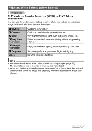 Page 102102Other Playback Functions (PLAY)
Procedure
PLAY mode * Snapshot Screen * [MENU] * PLAY Tab * 
White Balance
You can use the white balance setting to select a light source type for a recorded 
image, which will affect the colors of the image.
NOTE
• You also can adjust the white balance when recording images (page 83).
• The original snapshot is retained in memory and not deleted.
• When you display an altered image on the camera’s monitor screen, the date and 
time indicates when the image was...