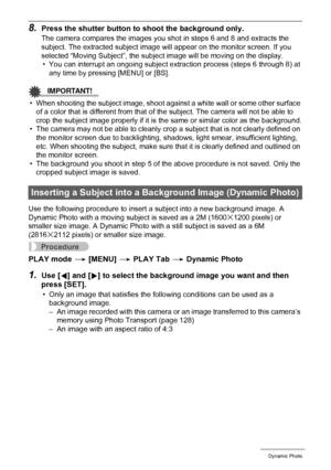 Page 111111Dynamic Photo
8.Press the shutter button to shoot the background only.
The camera compares the images you shot in steps 6 and 8 and extracts the 
subject. The extracted subject image will appear on the monitor screen. If you 
selected “Moving Subject”, the subject image will be moving on the display.
• You can interrupt an ongoing subject extraction process (steps 6 through 8) at 
any time by pressing [MENU] or [BS].
IMPORTANT!
• When shooting the subject image, shoot against a white wall or some...