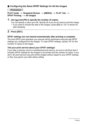 Page 118118Printing
.Configuring the Same DPOF Settings for All the Images
Procedure
PLAY mode * Snapshot Screen * [MENU] * PLAY Tab * 
DPOF Printing * All images
1.Use [8] and [2] to specify the number of copies.
You can specify a value up to 99. Specify 00 if you do not want to print the image.
• If you want to include the date in the images, press [BS] so “On” is shown for 
date stamping.
2.Press [SET].
DPOF settings are not cleared automatically after printing is complete.
The next DPOF print operation you...