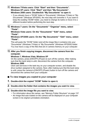 Page 124124Using the Camera with a Computer
11.Windows 7/Vista users: Click “Start” and then “Documents”.
Windows XP users: Click “Start” and then “My Documents”.
Windows 2000 users: Doubleclick “My Documents” to open it.
• If you already have a “DCIM” folder in “Documents” (Windows 7/Vista) or “My 
Documents” (Windows XP/2000), the next step will overwrite it. If you want to 
keep the existing “DCIM” folder, you need to change its name or move it to a 
different location before performing the next step....