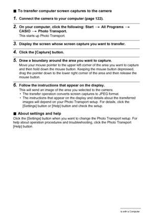Page 129129Using the Camera with a Computer
.To transfer computer screen captures to the camera
1.Connect the camera to your computer (page 122).
2.On your computer, click the following: Start * All Programs * 
CASIO * Photo Transport.
This starts up Photo Transport.
3.Display the screen whose screen capture you want to transfer.
4.Click the [Capture] button.
5.Draw a boundary around the area you want to capture.
Move your mouse pointer to the upper left corner of the area you want to capture 
and then hold down...
