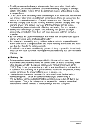 Page 153153Appendix
• Should you ever notice leakage, strange odor, heat generation, discoloration, 
deformation, or any other abnormal condition while using, charging, or storing a 
battery, immediately remove it from the camera or charger unit and keep it away 
from open flame.
• Do not use or leave the battery under direct sunlight, in an automobile parked in the 
sun, or in any other area subject to high temperatures. Doing so can damage the 
battery, and cause deterioration of its performance and loss of...