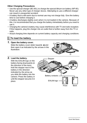 Page 1717Quick Start Basics
Other Charging Precautions
• Use the special charger (BC-80L) to charge the special lithium ion battery (NP-80). 
Never use any other type of charger device. Attempting to use a different charger 
can result in unexpected accident.
• A battery that is still warm due to normal use may not charge fully. Give the battery 
time to cool before charging it.
• A battery discharges slightly even when it is not loaded in the camera. Because of 
this, it is recommended that you charge the...