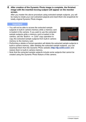 Page 1844Using the Dynamic Photo Extracted Sample Subjects
6.After creation of the Dynamic Photo image is complete, the finished 
image with the inserted moving subject will appear on the monitor 
screen.
After you master the above procedure using extracted sample subjects, you will 
be ready to create your own extracted subjects and insert them into snapshots for 
totally original Dynamic Photo images.
• You will not be able to access the extracted sample 
subjects in built-in camera memory while a memory card...