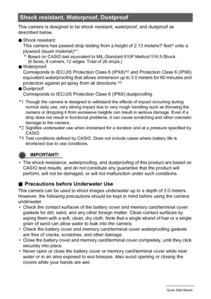 Page 3131Quick Start Basics
This camera is designed to be shock resistant, waterproof, and dustproof as 
described below.
0Shock resistant:
This camera has passed drop testing from a height of 2.13 meters/7 feet* onto a 
plywood (lauan material)*
1.*Based on CASIO test equivalent to MIL-Standard 810F Method 516.5-Shock. 
(6 faces, 8 corners, 12 edges: Total of 26 drops.)
0Waterproof: 
Corresponds to IEC/JIS Protection Class 8 (IPX8)*2 and Protection Class 6 (IPX6) 
equivalent waterproofing that allows immersion...
