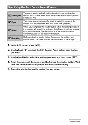 Page 4343Snapshot Tutorial
1.In the REC mode, press [SET].
2.Use [8] and [2] to select the fifth Control Panel option from the top 
(AF Area).
3.Use [4] and [6] to select the setting you want and then press [SET].
4.Point the camera at the subject and half-press the shutter button. Wait 
until the camera adjusts exposure and focus automatically.
5.Press the shutter button the rest of the way down.
Specifying the Auto Focus Area (AF Area)
 IntelligentThe camera automatically determines the focus point on the...