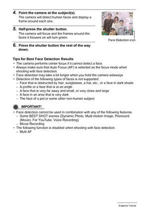 Page 4747Snapshot Tutorial
4.Point the camera at the subject(s).
The camera will detect human faces and display a 
frame around each one.
5.Half-press the shutter button.
The camera will focus and the frames around the 
faces it focuses on will turn green.
6.Press the shutter button the rest of the way 
down.
Tips for Best Face Detection Results
• The camera performs center focus if it cannot detect a face.
• Always make sure that Auto Focus (AF) is selected as the focus mode when 
shooting with face...