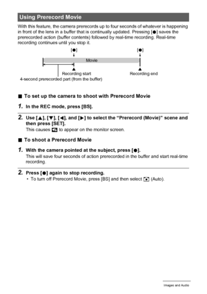 Page 5555Recording Movie Images and Audio
With this feature, the camera prerecords up to four seconds of whatever is happening 
in front of the lens in a buffer that is continually updated. Pressing [0] saves the 
prerecorded action (buffer contents) followed by real-time recording. Real-time 
recording continues until you stop it.
.To set up the camera to shoot with Prerecord Movie
1.In the REC mode, press [BS].
2.Use [8], [2], [4], and [6] to select the “Prerecord (Movie)” scene and 
then press [SET].
This...