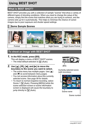 Page 5858Using BEST SHOT
Using BEST SHOT
BEST SHOT provides you with a collection of sample “scenes” that show a variety of 
different types of shooting conditions. When you need to change the setup of the 
camera, simply find the scene that matches what you are trying to achieve, and the 
camera sets up for it automatically. This helps to minimize the chance of ruined 
images due to poor exposure and shutter speed settings.
1.In the REC mode, press [BS].
This will display a menu of BEST SHOT scenes.
• The...