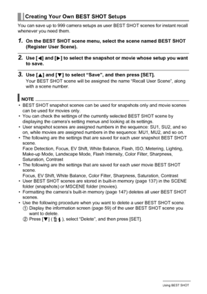 Page 6161Using BEST SHOT
You can save up to 999 camera setups as user BEST SHOT scenes for instant recall 
whenever you need them.
1.On the BEST SHOT scene menu, select the scene named BEST SHOT 
(Register User Scene).
2.Use [4] and [6] to select the snapshot or movie whose setup you want 
to save.
3.Use [8] and [2] to select “Save”, and then press [SET].
Your BEST SHOT scene will be assigned the name “Recall User Scene”, along 
with a scene number.
NOTE
• BEST SHOT snapshot scenes can be used for snapshots...