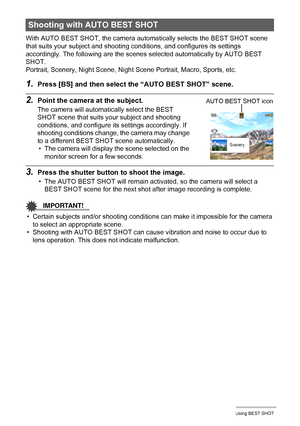 Page 6262Using BEST SHOT
With AUTO BEST SHOT, the camera automatically selects the BEST SHOT scene 
that suits your subject and shooting conditions, and configures its settings 
accordingly. The following are the scenes selected automatically by AUTO BEST 
SHOT.
Portrait, Scenery, Night Scene, Night Scene Portrait, Macro, Sports, etc.
1.Press [BS] and then select the “AUTO BEST SHOT” scene.
2.Point the camera at the subject.
The camera will automatically select the BEST 
SHOT scene that suits your subject and...