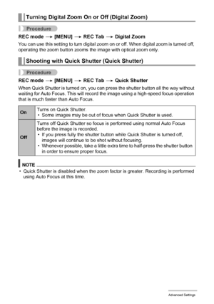 Page 7979Advanced Settings
Procedure
REC mode * [MENU] * REC Tab * Digital Zoom
You can use this setting to turn digital zoom on or off. When digital zoom is turned off, 
operating the zoom button zooms the image with optical zoom only.
Procedure
REC mode * [MENU] * REC Tab * Quick Shutter
When Quick Shutter is turned on, you can press the shutter button all the way without 
waiting for Auto Focus. This will record the image using a high-speed focus operation 
that is much faster than Auto Focus.
NOTE
• Quick...
