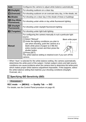 Page 8484Advanced Settings
• When “Auto” is selected for the white balance setting, the camera automatically 
determines the white point of the subject. Certain subject colors and light source 
conditions can cause problems when the camera tries to determine the white point, 
which makes proper white balance adjustment impossible. If this happens, select 
the white balance setting that matches your shooting conditions (Daylight, 
Overcast, etc.)
Procedure
REC mode * [MENU] * Quality Tab * ISO
For details, see...