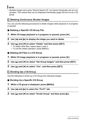 Page 8989Viewing Snapshots and Movies
NOTE
• Multiple images shot using “Normal Speed CS” are stored individually and are not 
grouped. This means they can be displayed individually (page 28) but not as a CS 
group.
You can use the following procedures to delete images while playback is in progress 
or paused.
.Deleting a Specific CS Group File
1.While CS image playback is in progress or paused, press [2].
2.Use [4] and [6] to display the image you want to delete.
3.Use [8] and [2] to select “Delete” and then...