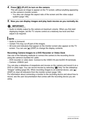 Page 9393Viewing Snapshots and Movies
4.Press [p] (PLAY) to turn on the camera.
This will cause an image to appear on the TV screen, without anything appearing 
on the camera’s monitor screen.
• You also can change the aspect ratio of the screen and the video output 
system (page 146).
5.Now you can display images and play back movies as you normally do.
IMPORTANT!
• Audio is initially output by the camera at maximum volume. When you first start 
displaying images, set the TV volume control at a relatively low...