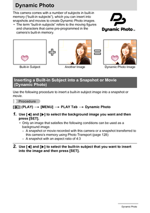 Page 111111Dynamic Photo
Dynamic Photo
This camera comes with a number of subjects in built-in 
memory (“built-in subjects”), which you can insert into 
snapshots and movies to create Dynamic Photo images.
• The term “built-in subjects” refers to the moving figures 
and characters that came pre-programmed in the 
camera’s built-in memory.
Use the following procedure to insert a built-in subject image into a snapshot or 
movie.
Procedure
[p] (PLAY) * [MENU] * PLAY Tab * Dynamic Photo
1.Use [4] and [6] to select...