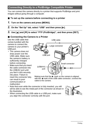 Page 115115Printing
You can connect the camera directly to a printer that supports PictBridge and print 
images without going through a computer.
.To set up the camera before connecting to a printer
1.Turn on the camera and press [MENU].
2.On the “Set Up” tab, select “USB” and then press [6].
3.Use [8] and [2] to select “PTP (PictBridge)”, and then press [SET].
.Connecting the Camera to a Printer
Use the USB cable that 
comes bundled with the 
camera to connect the 
camera to your printer’s 
USB port.
• The...