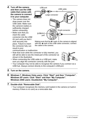 Page 123123Using the Camera with a Computer
4.Turn off the camera 
and then use the USB 
cable that comes with 
the camera to connect 
it to your computer.
• The camera does not 
draw power over the 
USB cable. Make sure 
the camera’s battery is 
sufficiently charged 
before connecting.
• Make sure that you 
insert the cable 
connector into the USB/
AV port until you feel it 
click securely into 
place. Failure to insert 
the connector fully can 
result in poor 
communication or malfunction.
• Note that even...