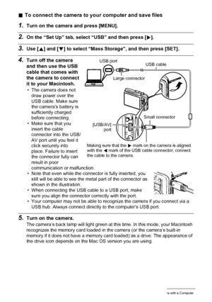 Page 132132Using the Camera with a Computer
.To connect the camera to your computer and save files
1.Turn on the camera and press [MENU].
2.On the “Set Up” tab, select “USB” and then press [6].
3.Use [8] and [2] to select “Mass Storage”, and then press [SET].
4.Turn off the camera 
and then use the USB 
cable that comes with 
the camera to connect 
it to your Macintosh.
• The camera does not 
draw power over the 
USB cable. Make sure 
the camera’s battery is 
sufficiently charged 
before connecting.
• Make sure...