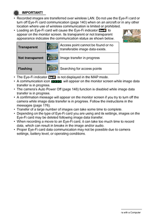 Page 136136Using the Camera with a Computer
IMPORTANT!
• Recorded images are transferred over wireless LAN. Do not use the Eye-Fi card or 
turn off Eye-Fi card communication (page 140) when on an aircraft or in any other 
location where use of wireless communication is limited or prohibited.
• Loading an Eye-Fi card will cause the Eye-Fi indicator   to 
appear on the monitor screen. Its transparent or not transparent 
appearance indicates the communication status as shown below.
• The Eye-Fi indicator   is not...