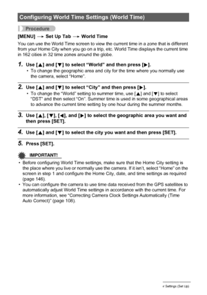 Page 144144Other Settings (Set Up)
Procedure
[MENU] * Set Up Tab * World Time
You can use the World Time screen to view the current time in a zone that is different 
from your Home City when you go on a trip, etc. World Time displays the current time 
in 162 cities in 32 time zones around the globe.
1.Use [8] and [2] to select “World” and then press [6].
• To change the geographic area and city for the time where you normally use 
the camera, select “Home”.
2.Use [8] and [2] to select “City” and then press [6]....