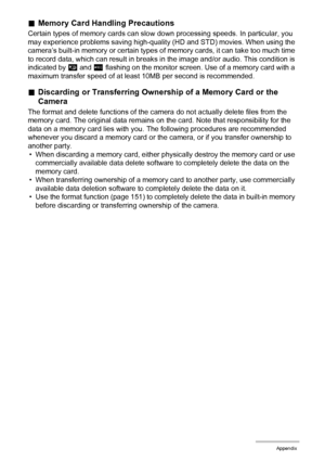 Page 164164Appendix
.Memory Card Handling Precautions
Certain types of memory cards can slow down processing speeds. In particular, you 
may experience problems saving high-quality (HD and STD) movies. When using the 
camera’s built-in memory or certain types of memory cards, it can take too much time 
to record data, which can result in breaks in the image and/or audio. This condition is 
indicated by »
 and Y
 flashing on the monitor screen. Use of a memory card with a 
maximum transfer speed of at least 10MB...