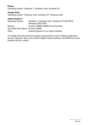 Page 166166Appendix
Picasa
Google Earth
Adobe Reader 9
For details about the minimum system requirements for each software application, 
see the “Read me” files on the CASIO Digital Camera Software CD-ROM that comes 
bundled with the camera. Operating System : Windows 7, Windows Vista, Windows XP
Operating System : Windows Vista, Windows XP, Windows 2000
Operating System : Windows 7, Windows Vista, Windows XP (SP2/SP3), 
Windows 2000 (SP4)
Memory : At least 128MB (256MB recommended)
Hard Disk Drive Space : At...