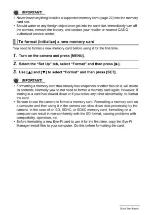 Page 2323Quick Start Basics
IMPORTANT!
• Never insert anything besides a supported memory card (page 22) into the memory 
card slot.
• Should water or any foreign object ever get into the card slot, immediately turn off 
the camera, remove the battery, and contact your retailer or nearest CASIO 
authorized service center.
You need to format a new memory card before using it for the first time.
1.Turn on the camera and press [MENU].
2.Select the “Set Up” tab, select “Format” and then press [6].
3.Use [8] and [2]...