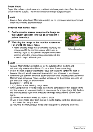 Page 4040Snapshot Tutorial
Super Macro
Super Macro fixes optical zoom at a position that allows you to shoot from the closest 
distance to the subject. The result is closer and larger subject images.
NOTE
• Zoom is fixed while Super Macro is selected, so no zoom operation is performed 
when you slide the zoom controller.
To focus with manual focus
1.On the monitor screen, compose the image so 
the subject you want to focus on is within the 
yellow boundary.
2.Watching the image on the monitor screen use 
[4]...