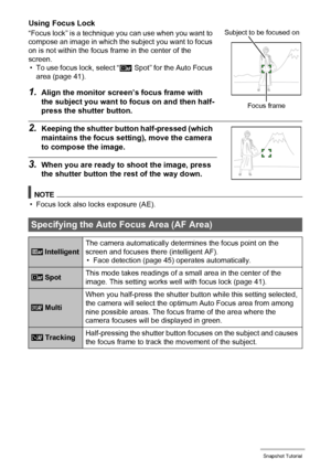 Page 4141Snapshot Tutorial
Using Focus Lock
“Focus lock” is a technique you can use when you want to 
compose an image in which the subject you want to focus 
on is not within the focus frame in the center of the 
screen.
• To use focus lock, select “Û Spot” for the Auto Focus 
area (page 41).
1.Align the monitor screen’s focus frame with 
the subject you want to focus on and then half-
press the shutter button.
2.Keeping the shutter button half-pressed (which 
maintains the focus setting), move the camera 
to...