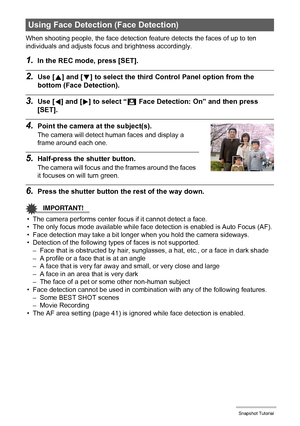 Page 4545Snapshot Tutorial
When shooting people, the face detection feature detects the faces of up to ten 
individuals and adjusts focus and brightness accordingly.
1.In the REC mode, press [SET].
2.Use [8] and [2] to select the third Control Panel option from the 
bottom (Face Detection).
3.Use [4] and [6] to select “G Face Detection: On” and then press 
[SET].
4.Point the camera at the subject(s).
The camera will detect human faces and display a 
frame around each one.
5.Half-press the shutter button.
The...
