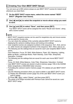 Page 5454Using BEST SHOT
You can save up to 999 camera setups as user BEST SHOT scenes for instant recall 
whenever you need them.
1.On the BEST SHOT scene menu, select the scene named “BEST 
SHOT” (Register User Scene).
2.Use [4] and [6] to select the snapshot or movie whose setup you want 
to save.
3.Use [8] and [2] to select “Save”, and then press [SET].
Your BEST SHOT scene will be assigned the name “Recall User Scene”, along 
with a scene number.
NOTE
• BEST SHOT snapshot scenes can be used for snapshots...