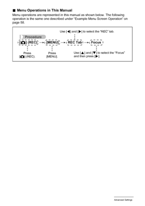 Page 5959Advanced Settings
.Menu Operations in This Manual
Menu operations are represented in this manual as shown below. The following 
operation is the same one described under “Example Menu Screen Operation” on 
page 58.
Procedure
[r] (REC) * [MENU] * REC Tab * Focus
Use [4] and [6] to select the “REC” tab.
Use [
8] and [2] to select the “Focus” 
and then press [6]. Press 
[MENU]. Press 
[r] (REC).
Downloaded From camera-usermanual.com Casio Manuals 