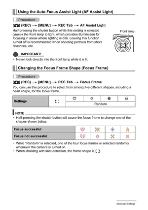 Page 6262Advanced Settings
Procedure
[r] (REC) * [MENU] * REC Tab * AF Assist Light
Half-pressing the shutter button while this setting is selected 
causes the front lamp to light, which provides illumination for 
focusing in areas where lighting is dim. Leaving this function 
turned off is recommended when shooting portraits from short 
distances, etc.
IMPORTANT!
• Never look directly into the front lamp while it is lit.
Procedure
[r] (REC) * [MENU] * REC Tab * Focus Frame
You can use this procedure to select...