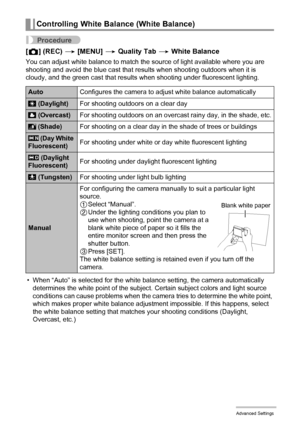 Page 6969Advanced Settings
Procedure
[r] (REC) * [MENU] * Quality Tab * White Balance
You can adjust white balance to match the source of light available where you are 
shooting and avoid the blue cast that results when shooting outdoors when it is 
cloudy, and the green cast that results when shooting under fluorescent lighting.
• When “Auto” is selected for the white balance setting, the camera automatically 
determines the white point of the subject. Certain subject colors and light source 
conditions can...