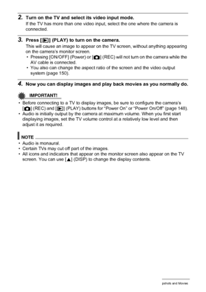 Page 7777Viewing Snapshots and Movies
2.Turn on the TV and select its video input mode.
If the TV has more than one video input, select the one where the camera is 
connected.
3.Press [p] (PLAY) to turn on the camera.
This will cause an image to appear on the TV screen, without anything appearing 
on the camera’s monitor screen.
• Pressing [ON/OFF] (Power) or [r] (REC) will not turn on the camera while the 
AV cable is connected.
• You also can change the aspect ratio of the screen and the video output 
system...