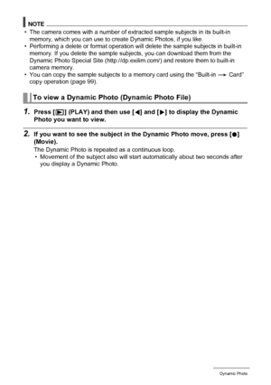 Page 105105Dynamic Photo
NOTE
• The camera comes with a number of extracted sample subjects in its built-in 
memory, which you can use to create Dynamic Photos, if you like.
• Performing a delete or format operation will delete the sample subjects in built-in 
memory. If you delete the sample subjects, you can download them from the 
Dynamic Photo Special Site (http://dp.exilim.com/) and restore them to built-in 
camera memory.
• You can copy the sample subjects to a memory card using the “Built-in * Card” 
copy...