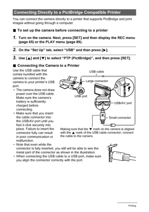 Page 108108Printing
You can connect the camera directly to a printer that supports PictBridge and print 
images without going through a computer.
.To set up the camera before connecting to a printer
1.Turn on the camera. Next, press [SET] and then display the REC menu 
(page 65) or the PLAY menu (page 89).
2.On the “Set Up” tab, select “USB” and then press [6].
3.Use [8] and [2] to select “PTP (PictBridge)”, and then press [SET].
.Connecting the Camera to a Printer
Use the USB cable that 
comes bundled with the...