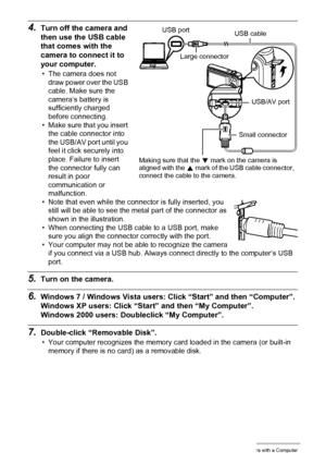 Page 116116Using the Camera with a Computer
4.Turn off the camera and 
then use the USB cable 
that comes with the 
camera to connect it to 
your computer.
• The camera does not 
draw power over the USB 
cable. Make sure the 
camera’s battery is 
sufficiently charged 
before connecting.
• Make sure that you insert 
the cable connector into 
the USB/AV port until you 
feel it click securely into 
place. Failure to insert 
the connector fully can 
result in poor 
communication or 
malfunction.
• Note that even...