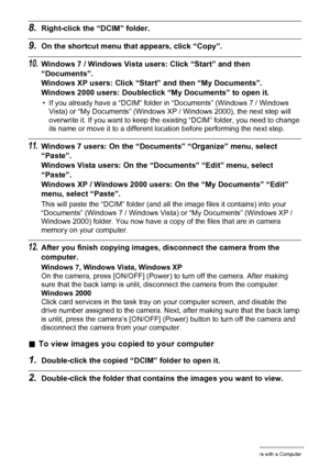 Page 117117Using the Camera with a Computer
8.Right-click the “DCIM” folder.
9.On the shortcut menu that appears, click “Copy”.
10.Windows 7 / Windows Vista users: Click “Start” and then 
“Documents”.
Windows XP users: Click “Start” and then “My Documents”.
Windows 2000 users: Doubleclick “My Documents” to open it.
• If you already have a “DCIM” folder in “Documents” (Windows 7 / Windows 
Vista) or “My Documents” (Windows XP / Windows 2000), the next step will 
overwrite it. If you want to keep the existing...