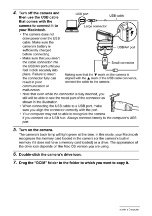 Page 125125Using the Camera with a Computer
4.Turn off the camera and 
then use the USB cable 
that comes with the 
camera to connect it to 
your Macintosh.
• The camera does not 
draw power over the USB 
cable. Make sure the 
camera’s battery is 
sufficiently charged 
before connecting.
• Make sure that you insert 
the cable connector into 
the USB/AV port until you 
feel it click securely into 
place. Failure to insert 
the connector fully can 
result in poor 
communication or 
malfunction.
• Note that even...