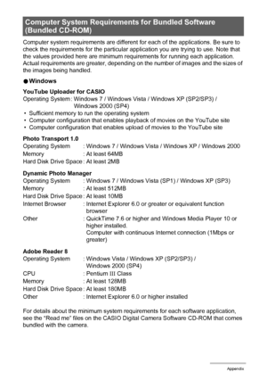 Page 155155Appendix
Computer system requirements are different for each of the applications. Be sure to 
check the requirements for the particular application you are trying to use. Note that 
the values provided here are minimum requirements for running each application. 
Actual requirements are greater, depending on the number of images and the sizes of 
the images being handled.
0Windows
YouTube Uploader for CASIO
• Sufficient memory to run the operating system
• Computer configuration that enables playback...