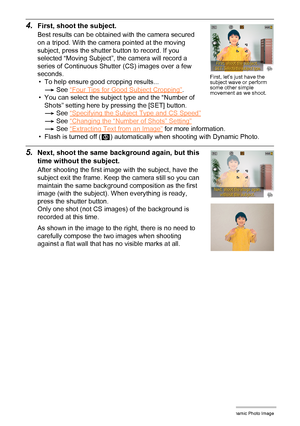 Page 1786Creating a Dynamic Photo Image
4.First, shoot the subject.
Best results can be obtained with the camera secured 
on a tripod. With the camera pointed at the moving 
subject, press the shutter button to record. If you 
selected “Moving Subject”, the camera will record a 
series of Continuous Shutter (CS) images over a few 
seconds.
• To help ensure good cropping results...
*See “Four Tips for Good Subject Cropping”
.
• You can select the subject type and the “Number of 
Shots” setting here by pressing...