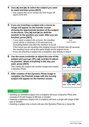 Page 1808Creating a Dynamic Photo Image
4.Use [4] and [6] to select the subject you want 
to insert and then press [SET].
*Only subjects that can be inserted into other images will 
appear at this time.
5.If you are inserting a subject into a movie an 
image will appear on the monitor screen 
showing the approximate location of the subject 
in the movie. Use [4] and [6] to shift the 
location to the position you want. After you are 
finished, press [SET].
• If you insert a subject into a movie, the resulting...