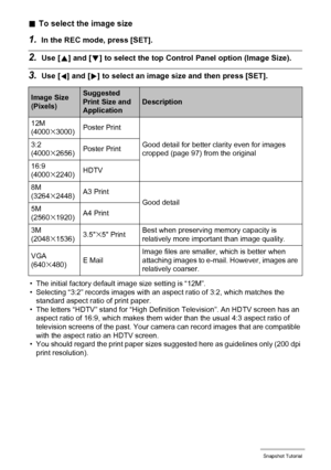 Page 3535Snapshot Tutorial
.To select the image size
1.In the REC mode, press [SET].
2.Use [8] and [2] to select the top Control Panel option (Image Size).
3.Use [4] and [6] to select an image size and then press [SET].
• The initial factory default image size setting is “12M”.
• Selecting “3:2” records images with an aspect ratio of 3:2, which matches the 
standard aspect ratio of print paper.
• The letters “HDTV” stand for “High Definition Television”. An HDTV screen has an 
aspect ratio of 16:9, which makes...