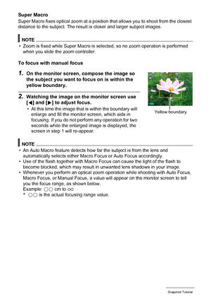 Page 3939Snapshot Tutorial
Super Macro
Super Macro fixes optical zoom at a position that allows you to shoot from the closest 
distance to the subject. The result is closer and larger subject images.
NOTE
• Zoom is fixed while Super Macro is selected, so no zoom operation is performed 
when you slide the zoom controller.
To focus with manual focus
1.On the monitor screen, compose the image so 
the subject you want to focus on is within the 
yellow boundary.
2.Watching the image on the monitor screen use 
[4]...